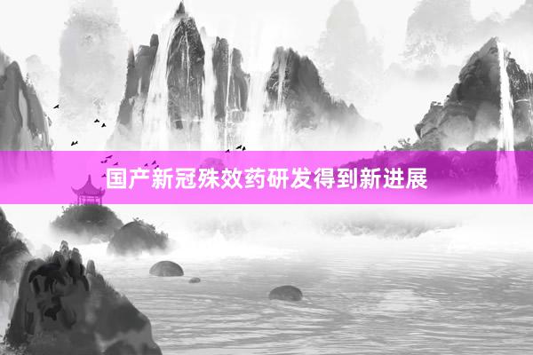 国产新冠殊效药研发得到新进展